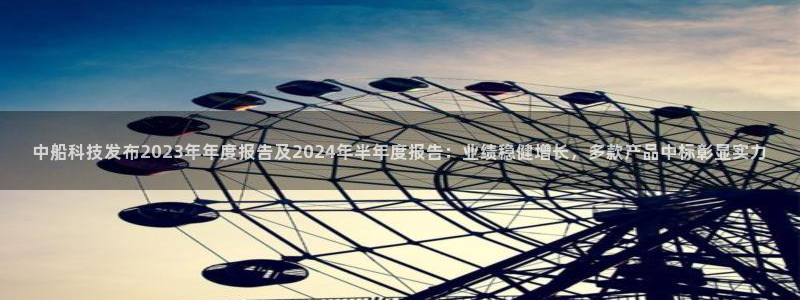 中船科技发布2023年年度报告及2024年半年度报告：业绩稳健增长，多款产品中标彰显实力